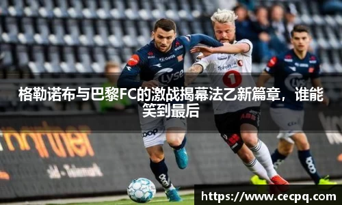 格勒诺布与巴黎FC的激战揭幕法乙新篇章，谁能笑到最后